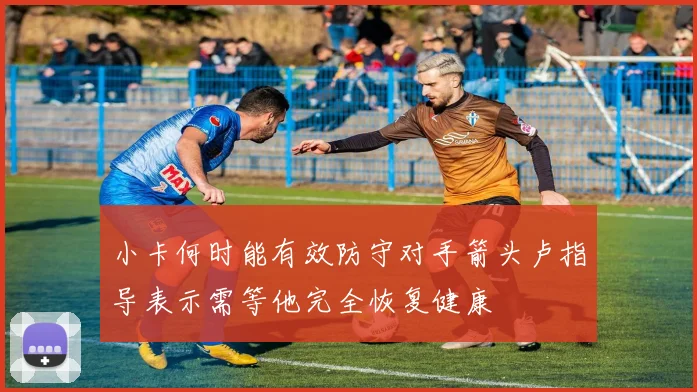 小卡何时能有效防守对手箭头卢指导表示需等他完全恢复健康