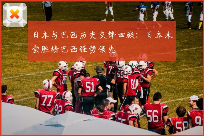 日本与巴西历史交锋回顾：日本未尝胜绩巴西强势领先