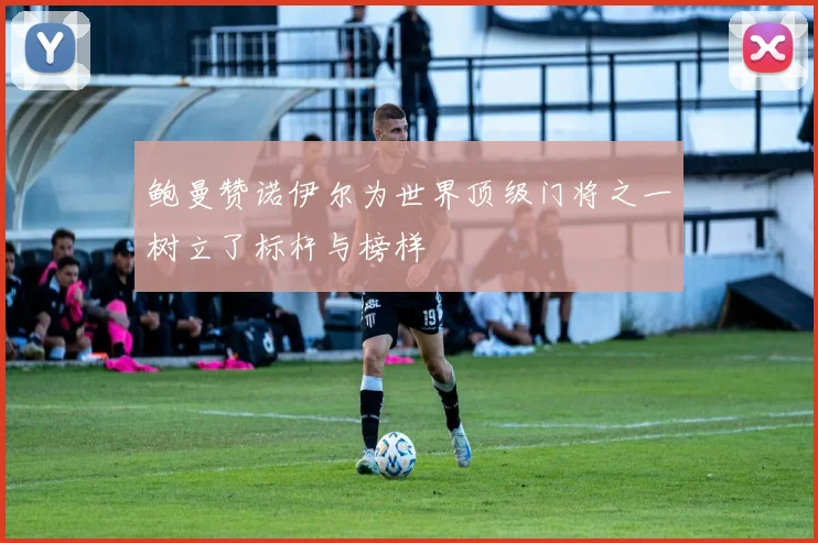 鲍曼赞诺伊尔为世界顶级门将之一树立了标杆与榜样