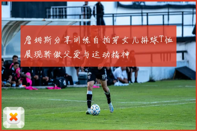 詹姆斯分享训练自拍穿女儿排球T恤展现骄傲父爱与运动精神