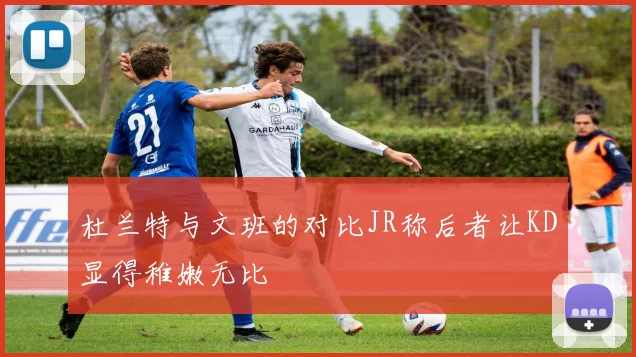杜兰特与文班的对比JR称后者让KD显得稚嫩无比