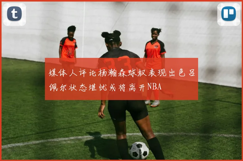 媒体人评论杨瀚森球权表现出色吕佩尔状态堪忧或将离开NBA