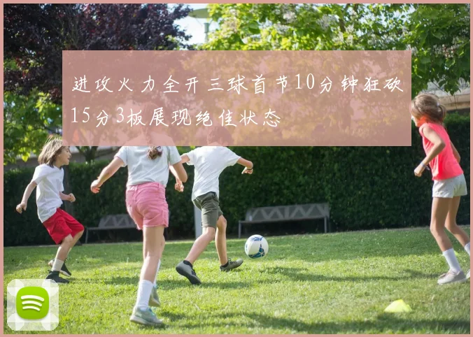 进攻火力全开三球首节10分钟狂砍15分3板展现绝佳状态