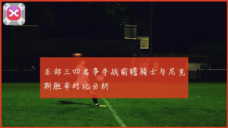 东部三四名争夺战前瞻骑士与尼克斯胜率对比分析