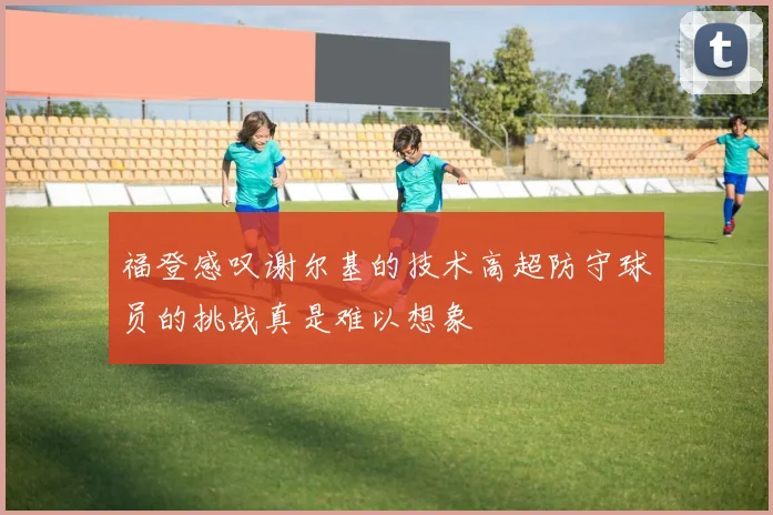 福登感叹谢尔基的技术高超防守球员的挑战真是难以想象