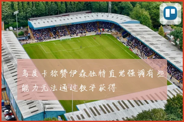 乌度卡称赞伊森独特直觉强调有些能力无法通过教学获得