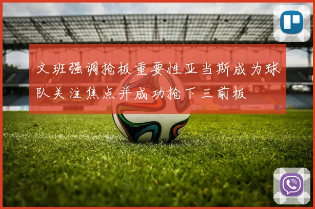 文班强调抢板重要性亚当斯成为球队关注焦点并成功抢下三前板