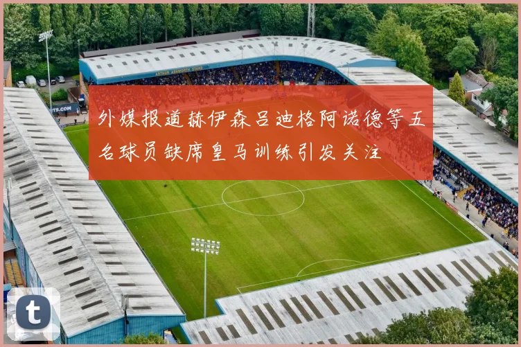 外媒报道赫伊森吕迪格阿诺德等五名球员缺席皇马训练引发关注