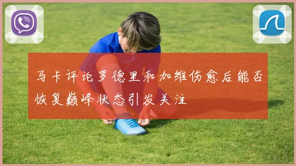 马卡评论罗德里和加维伤愈后能否恢复巅峰状态引发关注