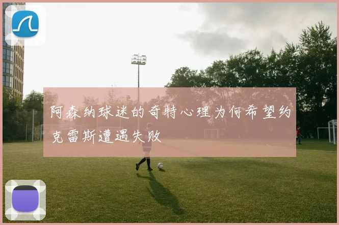 阿森纳球迷的奇特心理为何希望约克雷斯遭遇失败