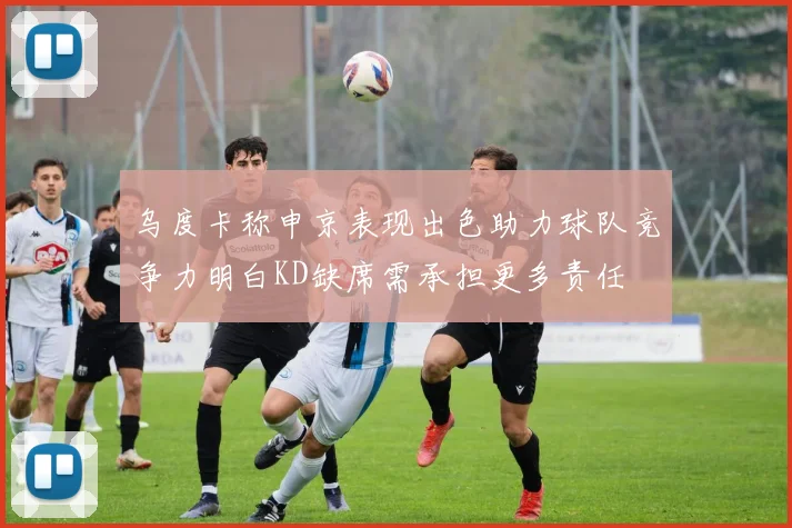 乌度卡称申京表现出色助力球队竞争力明白KD缺席需承担更多责任