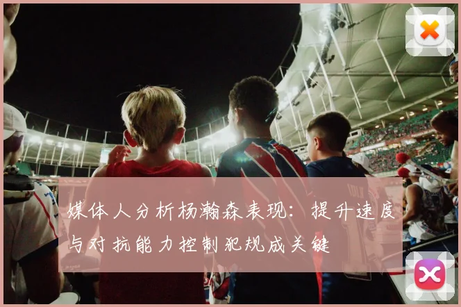 媒体人分析杨瀚森表现：提升速度与对抗能力控制犯规成关键