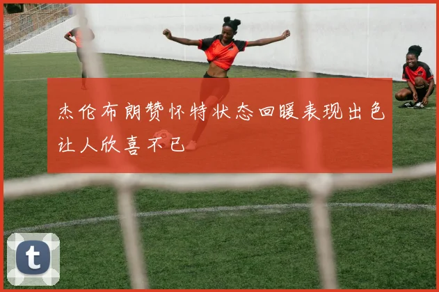 杰伦布朗赞怀特状态回暖表现出色让人欣喜不已