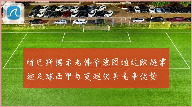 特巴斯揭示老佛爷意图通过欧超掌控足球西甲与英超仍具竞争优势