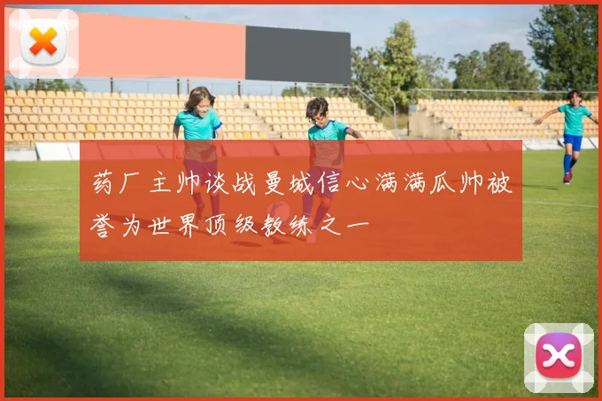药厂主帅谈战曼城信心满满瓜帅被誉为世界顶级教练之一