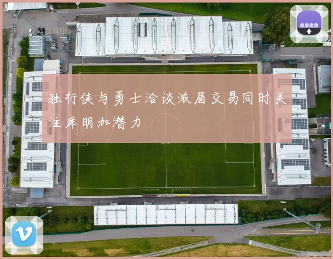 独行侠与勇士洽谈浓眉交易同时关注库明加潜力