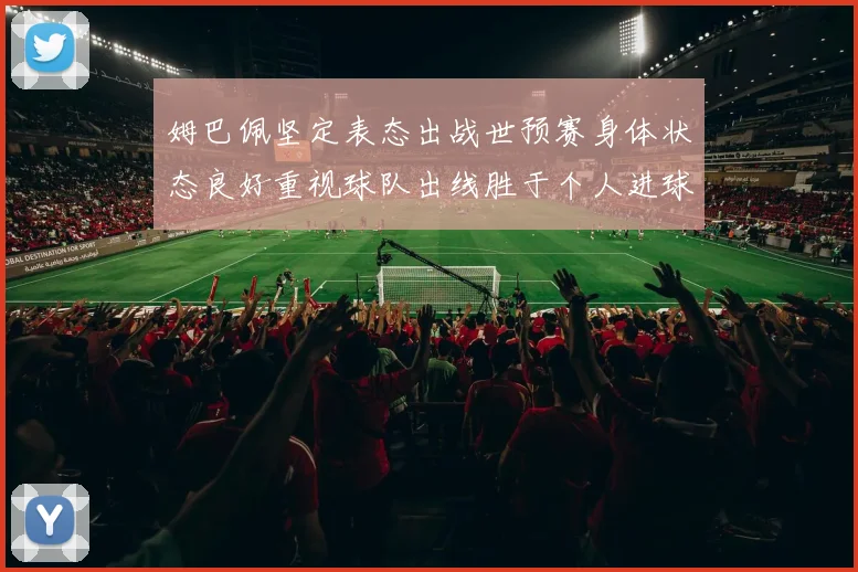 姆巴佩坚定表态出战世预赛身体状态良好重视球队出线胜于个人进球