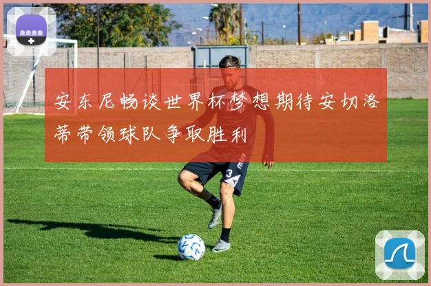 安东尼畅谈世界杯梦想期待安切洛蒂带领球队争取胜利